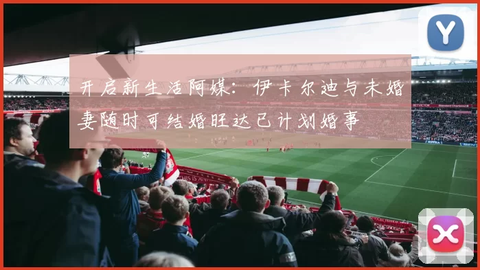 开启新生活阿媒：伊卡尔迪与未婚妻随时可结婚旺达已计划婚事