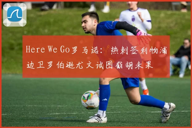 Here We Go罗马诺：热刺签利物浦边卫罗伯逊尤文试图截胡未果