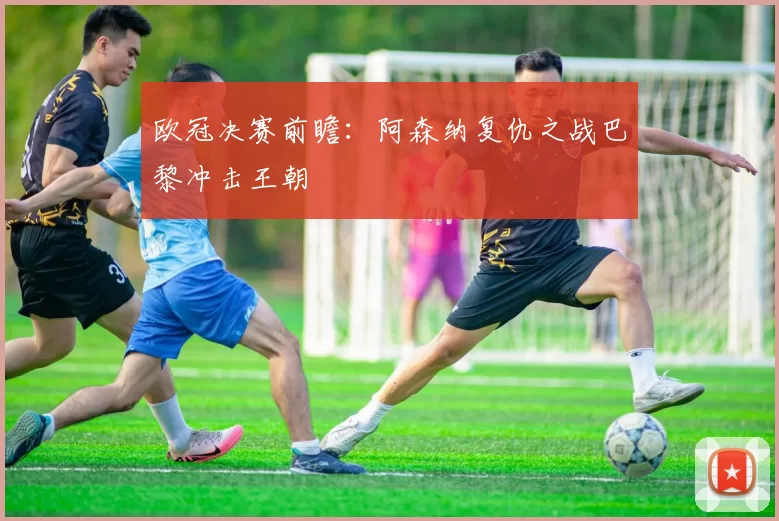欧冠决赛前瞻：阿森纳复仇之战巴黎冲击王朝