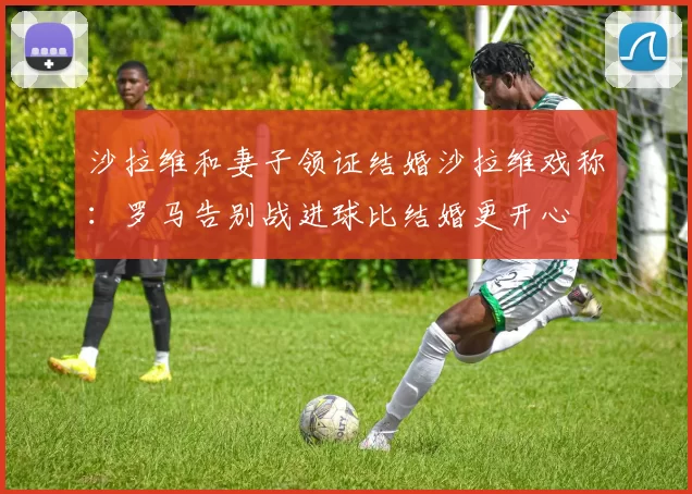 沙拉维和妻子领证结婚沙拉维戏称：罗马告别战进球比结婚更开心